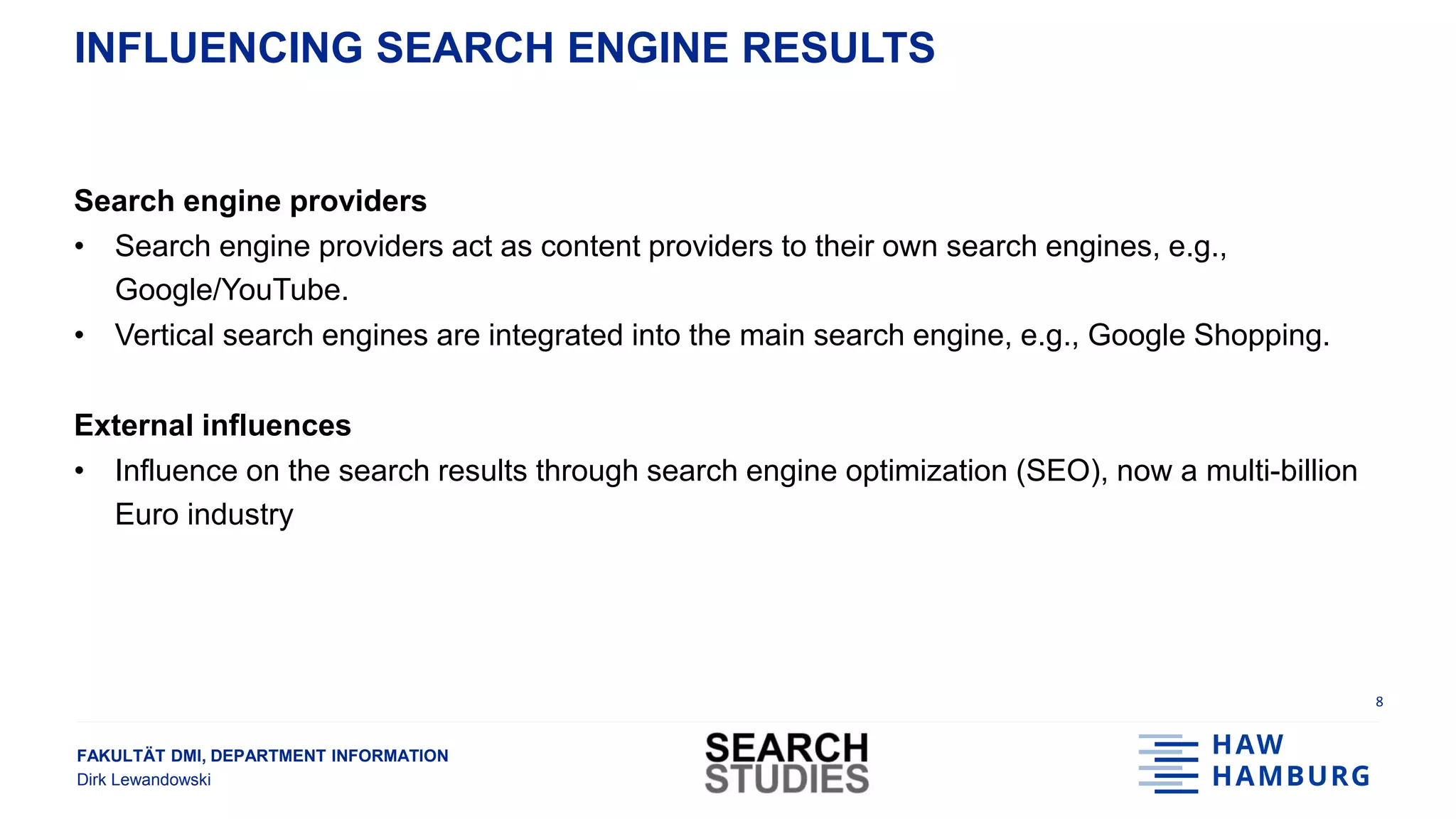 FAKULTÄT DMI, DEPARTMENT INFORMATION
Dirk Lewandowski
INFLUENCING SEARCH ENGINE RESULTS
Search engine providers
• Search engine providers act as content providers to their own search engines, e.g.,
Google/YouTube.
• Vertical search engines are integrated into the main search engine, e.g., Google Shopping.
External influences
• Influence on the search results through search engine optimization (SEO), now a multi-billion
Euro industry
8
 