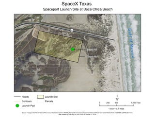 !R
¬«4
GulfofMexico
Launch Site
Launch Pad
SpaceX Texas
Spaceport Launch Site at Boca Chica Beach
Roads
Contours
!R Launch Pad
Launch Site
Parcels
´0 500 1,000250 Feet
Source : Imagery fromTexas Natural Resources Information System (TNRIS); Parcels from Cameron Appraisal District; Wetlans from United States Fish and Wildlife (USFW) Services.
Map created by Lidia Roy for GISC 2420 on October 17, 2018
1 inch = 0.1 miles
 