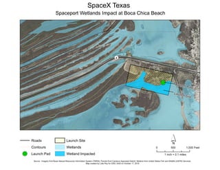 !R
¬«4
Launch Site
Launch Pad
SpaceX Texas
Spaceport Wetlands Impact at Boca Chica Beach
Roads
Contours
!R Launch Pad
Launch Site
Wetlands
Wetland Impacted
´0 500 1,000 Feet
Source : Imagery fromTexas Natural Resources Information System (TNRIS); Parcels from Cameron Appraisal District; Wetlans from United States Fish and Wildlife (USFW) Services.
Map created by Lidia Roy for GISC 2420 on October 17, 2018
1 inch = 0.1 miles
 