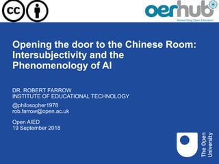 Opening the door to the Chinese Room:
Intersubjectivity and the
Phenomenology of AI
Open AIED
19 September 2018
DR. ROBERT FARROW
INSTITUTE OF EDUCATIONAL TECHNOLOGY
@philosopher1978
rob.farrow@open.ac.uk
 