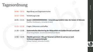 9
Steﬀen	Hankiewicz,	intranda	GmbH19.09.2018
Tagesordnung
10:00	–	10:15		 Begrüßung	und	Organisatorisches	
10:15	–	10:45		 Vorstellungsrunde		
10:45	–	11:15		 Goobi	3.9999999999999999	–	Entwicklungsrückblick	über	die	letzten	12	Monate		 
	 	 	 	 	 (Steﬀen	Hankiewicz,	intranda	GmbH)		
11:15	–	11:30		 Fragen,	Diskussion	und	Kaﬀee	
11:30	–	12:00		 Systema@sches	Monitoring	der	Bildqualität	mit	GoldenThread	und	Goobi		
	 	 	 	 	 (Elias	Kreyenbühl,	Universitätsbibliothek	Basel)		
12:00	–	12:45		 Objek@v	gemessen:	Wie	gut	Tesseract	wirklich	ist	und	wo	es	noch	
	 	 	 	 	 Verbesserungspoten@al	gibt	
	 	 	 	 	 (Oliver	Paetzel,	intranda	GmbH)
 