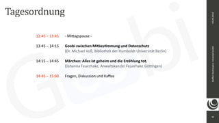 10
Steﬀen	Hankiewicz,	intranda	GmbH19.09.2018
12:45	–	13:45		 -	Mi_agspause	-	
13:45	–	14:15		 Goobi	zwischen	Mitbes@mmung	und	Datenschutz			
	 	 	 	 	 (Dr.	Michael	Voß,	Bibliothek	der	Humboldt	Universität	Berlin)		
14:15	–	14:45		 Märchen:	Alles	ist	geheim	und	die	Erzählung	tot.				
	 	 	 	 	 (Johanna	Feuerhake,	Anwaltskanzlei	Feuerhake	Gö<ngen)		
14:45	–	15:00		 Fragen,	Diskussion	und	Kaﬀee	
Tagesordnung
 