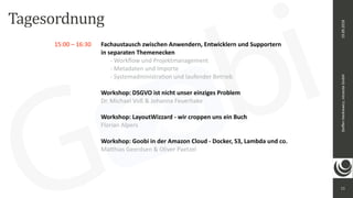 11
Steﬀen	Hankiewicz,	intranda	GmbH19.09.2018
15:00	–	16:30		 Fachaustausch	zwischen	Anwendern,	Entwicklern	und	Supportern	 
	 	 	 	 	 in	separaten	Themenecken	 
	 	 	 	 	 	 -	Workﬂow	und	Projektmanagement 
	 	 	 	 	 	 -	Metadaten	und	Importe 
	 	 	 	 	 	 -	Systemadministraeon	und	laufender	Betrieb	
	 	 	 	 	 	
	 	 	 	 Workshop:	DSGVO	ist	nicht	unser	einziges	Problem		
	 	 	 	 Dr.	Michael	Voß	&	Johanna	Feuerhake	
	 	 	 	 	
	 	 	 	 Workshop:	LayoutWizzard	-	wir	croppen	uns	ein	Buch		
	 	 	 	 Florian	Alpers		
	 	 	 	 	
	 	 	 	 Workshop:	Goobi	in	der	Amazon	Cloud	-	Docker,	S3,	Lambda	und	co.		
	 	 	 	 Ma_hias	Geerdsen	&	Oliver	Paetzel		
Tagesordnung
 