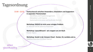 11
Steﬀen	Hankiewicz,	intranda	GmbH19.09.2018
15:00	–	16:30		 Fachaustausch	zwischen	Anwendern,	Entwicklern	und	Supportern	 
	 	 	 	 	 in	separaten	Themenecken	 
	 	 	 	 	 	 -	Workﬂow	und	Projektmanagement 
	 	 	 	 	 	 -	Metadaten	und	Importe 
	 	 	 	 	 	 -	Systemadministraeon	und	laufender	Betrieb	
	 	 	 	 	 	
	 	 	 	 Workshop:	DSGVO	ist	nicht	unser	einziges	Problem		
	 	 	 	 Dr.	Michael	Voß	&	Johanna	Feuerhake	
	 	 	 	 	
	 	 	 	 Workshop:	LayoutWizzard	-	wir	croppen	uns	ein	Buch		
	 	 	 	 Florian	Alpers		
	 	 	 	 	
	 	 	 	 Workshop:	Goobi	in	der	Amazon	Cloud	-	Docker,	S3,	Lambda	und	co.		
	 	 	 	 Ma_hias	Geerdsen	&	Oliver	Paetzel		
Tagesordnung
alles
gleichzeitig
 