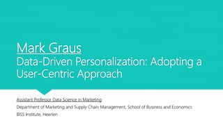 Mark Graus
Data-Driven Personalization: Adopting a
User-Centric Approach
Assistant Professor Data Science in Marketing
Department of Marketing and Supply Chain Management, School of Business and Economics
BISS Institute, Heerlen
 