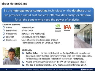 about HeteroDB,Inc
NVME and GPU accelerates PostgreSQL beyond the limitation - DB Tech Showcase Tokyo 20183
Corporate overview
 Name HeteroDB,Inc
 Established 4th-Jul-2017
 Headcount 2 (KaiGai and Kashiwagi)
 Location Shinagawa, Tokyo, Japan
 Businesses Sales of accelerated database product
Technical consulting on GPU&DB region
By the heterogeneous-computing technology on the database area,
we provides a useful, fast and cost-effective data analytics platform
for all the people who need the power of analytics.
CEO Profile
 KaiGai Kohei – He has contributed for PostgreSQL and Linux kernel
development in the OSS community more than ten years, especially,
for security and database federation features of PostgreSQL.
 Award of “Genius Programmer” by IPA MITOH program (2007)
 The top-5 posters finalist at GPU Technology Conference 2017.
 