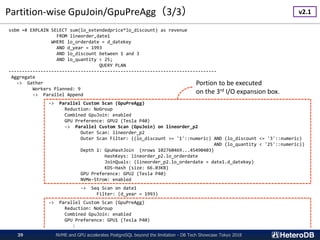 Partition-wise GpuJoin/GpuPreAgg（3/3）
NVME and GPU accelerates PostgreSQL beyond the limitation - DB Tech Showcase Tokyo 201839
ssbm =# EXPLAIN SELECT sum(lo_extendedprice*lo_discount) as revenue
FROM lineorder,date1
WHERE lo_orderdate = d_datekey
AND d_year = 1993
AND lo_discount between 1 and 3
AND lo_quantity < 25;
QUERY PLAN
------------------------------------------------------------------------------
Aggregate
-> Gather
Workers Planned: 9
-> Parallel Append
-> Parallel Custom Scan (GpuPreAgg)
Reduction: NoGroup
Combined GpuJoin: enabled
GPU Preference: GPU2 (Tesla P40)
-> Parallel Custom Scan (GpuJoin) on lineorder_p2
Outer Scan: lineorder_p2
Outer Scan Filter: ((lo_discount >= '1'::numeric) AND (lo_discount <= '3'::numeric)
AND (lo_quantity < '25'::numeric))
Depth 1: GpuHashJoin (nrows 102760469...45490403)
HashKeys: lineorder_p2.lo_orderdate
JoinQuals: (lineorder_p2.lo_orderdate = date1.d_datekey)
KDS-Hash (size: 66.03KB)
GPU Preference: GPU2 (Tesla P40)
NVMe-Strom: enabled
-> Seq Scan on date1
Filter: (d_year = 1993)
-> Parallel Custom Scan (GpuPreAgg)
Reduction: NoGroup
Combined GpuJoin: enabled
GPU Preference: GPU1 (Tesla P40)
:
Portion to be executed
on the 3rd I/O expansion box.
v2.1
 