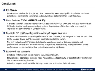 Conclusion
NVME and GPU accelerates PostgreSQL beyond the limitation - DB Tech Showcase Tokyo 201847
 PG-Strom
An extension module for PostgreSQL, to accelerate SQL execution by GPU. It pulls out maximum
potential of hardware to summarize and analyze large data more than terabytes class.
 Core feature: SSD-to-GPU Direct SQL
It directly transfers the data blocks on NVME-SSD to GPU by P2P DMA, and runs SQL workloads on
GPU prior to data loading onto the host system. By reduction of the data to be processed, it
improves the performance of I/O bound jobs.
 Multiple GPU/SSD configuration with I/O expansion box
To avoid saturation of CPU which performs PCIe root complex, it exchanges P2P DMA packets close
to the storage device by I/O expansion box that mounts PCIe switch.
Not only mitigation of CPU loads, but also allows enhancement of database capacity and
performance on demand. We measured 13.5GB/s in SQL execution by 3x expansion box. More
performance is expected according to the investment of hardware.
 Expected use scenario
Database system which stores massive logs, including M2M.
Simpleness of operations by single-node PostgreSQL, and continuity of the skill-set by the familiar
SQL statement and applications.
Adoption targets: small〜middle Hadoop clusters, or entry-class DWH solutions.
 