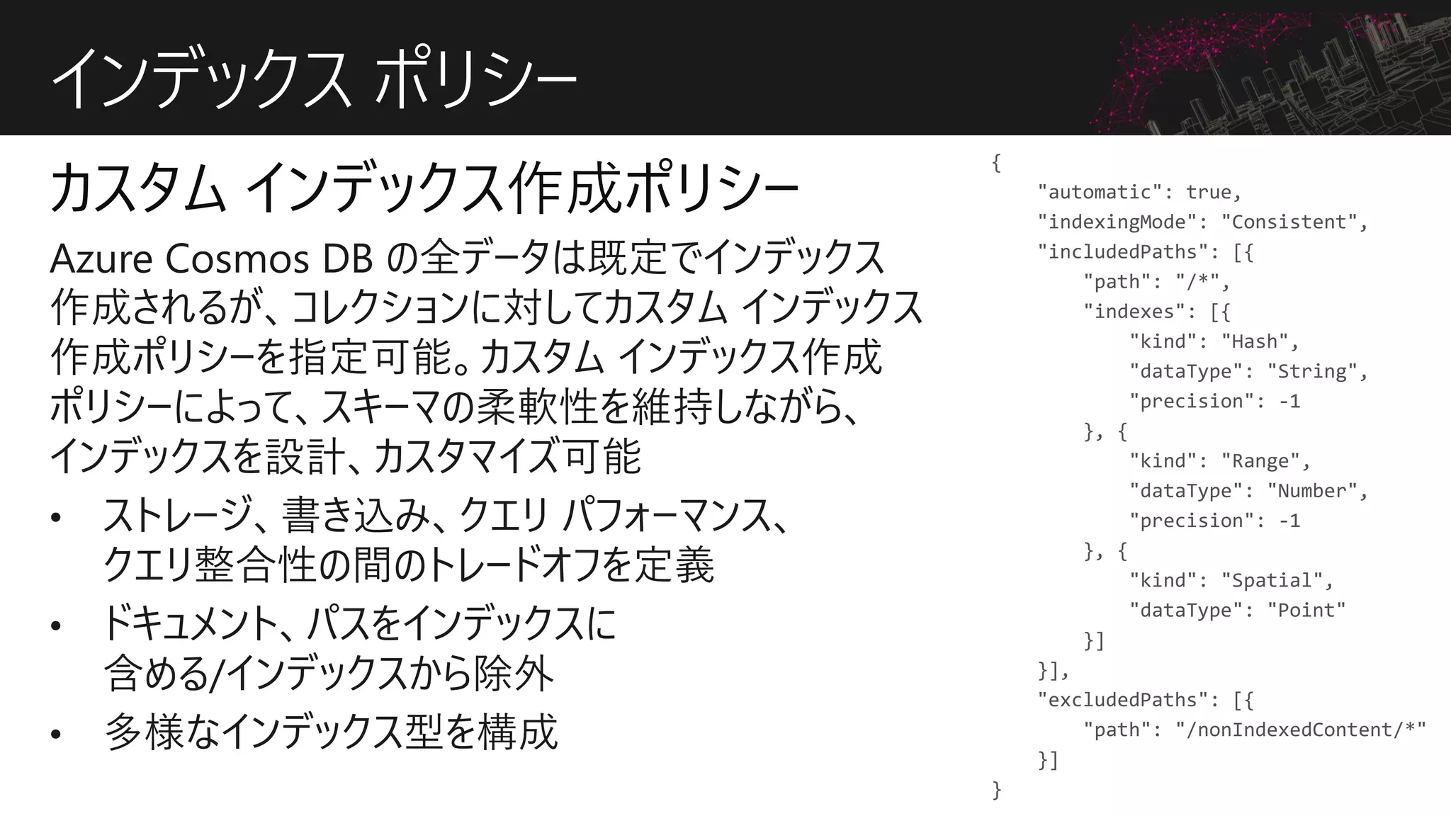 インデックス ポリシー
{
"automatic": true,
"indexingMode": "Consistent",
"includedPaths": [{
"path": "/*",
"indexes": [{
"kind": "Hash",
"dataType": "String",
"precision": -1
}, {
"kind": "Range",
"dataType": "Number",
"precision": -1
}, {
"kind": "Spatial",
"dataType": "Point"
}]
}],
"excludedPaths": [{
"path": "/nonIndexedContent/*"
}]
}
 