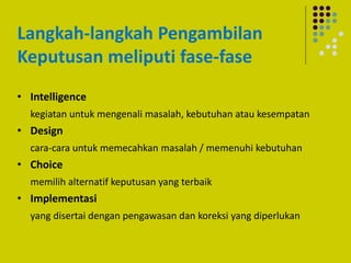 Langkah-langkah Pengambilan
Keputusan meliputi fase-fase
• Intelligence
kegiatan untuk mengenali masalah, kebutuhan atau kesempatan
• Design
cara-cara untuk memecahkan masalah / memenuhi kebutuhan
• Choice
memilih alternatif keputusan yang terbaik
• Implementasi
yang disertai dengan pengawasan dan koreksi yang diperlukan
 