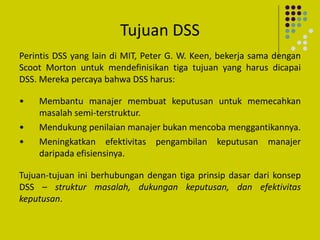 Tujuan DSS
Perintis DSS yang lain di MIT, Peter G. W. Keen, bekerja sama dengan
Scoot Morton untuk mendefinisikan tiga tujuan yang harus dicapai
DSS. Mereka percaya bahwa DSS harus:
• Membantu manajer membuat keputusan untuk memecahkan
masalah semi-terstruktur.
• Mendukung penilaian manajer bukan mencoba menggantikannya.
• Meningkatkan efektivitas pengambilan keputusan manajer
daripada efisiensinya.
Tujuan-tujuan ini berhubungan dengan tiga prinsip dasar dari konsep
DSS – struktur masalah, dukungan keputusan, dan efektivitas
keputusan.
 