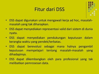 Fitur dari DSS
• DSS dapat digunakan untuk mengawali kerja ad hoc, masalah-
masalah yang tak diharapkan.
• DSS dapat menyediakan representasi valid dari sistem di dunia
nyata.
• DSS dapat menyediakan pendukungan keputusan dalam
kerangka waktu yang pendek/terbatas.
• DSS dapat berevolusi sebagai mana halnya pengambil
keputusan mempelajari tentang masalah-masalah yang
dihadapinya.
• DSS dapat dikembangkan oleh para profesional yang tak
melibatkan pemrosesan data.
 