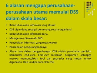 6 alasan mengapa perusahaan-
perusahaan utama memulai DSS
dalam skala besar:
• Kebutuhan akan informasi yang akurat.
• DSS dipandang sebagai pemenang secara organisasi.
• Kebutuhan akan informasi baru.
• Manajemen diamanahi DSS.
• Penyediaan informasi yang tepat waktu.
• Pencapaian pengurangan biaya.
• Alasan lain dalam pengembangan DSS adalah perubahan perilaku
komputasi end-user. End-user bukanlah programer, sehingga
mereka membutuhkan tool dan prosedur yang mudah untuk
digunakan. Dan ini dipenuhi oleh DSS.
 