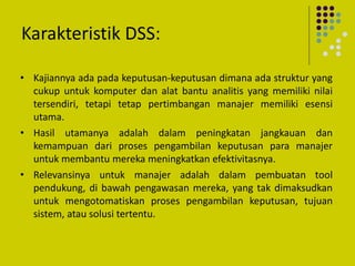 Karakteristik DSS:
• Kajiannya ada pada keputusan-keputusan dimana ada struktur yang
cukup untuk komputer dan alat bantu analitis yang memiliki nilai
tersendiri, tetapi tetap pertimbangan manajer memiliki esensi
utama.
• Hasil utamanya adalah dalam peningkatan jangkauan dan
kemampuan dari proses pengambilan keputusan para manajer
untuk membantu mereka meningkatkan efektivitasnya.
• Relevansinya untuk manajer adalah dalam pembuatan tool
pendukung, di bawah pengawasan mereka, yang tak dimaksudkan
untuk mengotomatiskan proses pengambilan keputusan, tujuan
sistem, atau solusi tertentu.
 