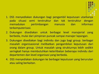 1. DSS menyediakan dukungan bagi pengambil keputusan utamanya
pada situasi semi terstruktur dan tak terstruktur dengan
memadukan pertimbangan manusia dan informasi
terkomputerisasi.
2. Dukungan disediakan untuk berbagai level manajerial yang
berbeda, mulai dari pimpinan puncak sampai manajer lapangan.
3. Dukungan disediakan bagi individu dan juga bagi group. berbagai
masalah organisasional melibatkan pengambilan keputusan dari
orang dalam group. Untuk masalah yang strukturnya lebih sedikit
seringkali hanya membutuhkan keterlibatan beberapa individu dari
departemen dan level organisasi yang berbeda.
4. DSS menyediakan dukungan ke berbagai keputusan yang berurutan
atau saling berkaitan.
 