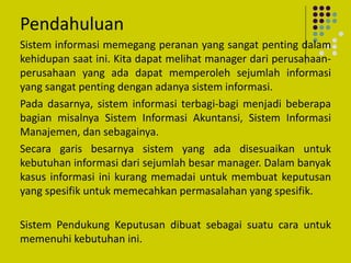 Pendahuluan
Sistem informasi memegang peranan yang sangat penting dalam
kehidupan saat ini. Kita dapat melihat manager dari perusahaan-
perusahaan yang ada dapat memperoleh sejumlah informasi
yang sangat penting dengan adanya sistem informasi.
Pada dasarnya, sistem informasi terbagi-bagi menjadi beberapa
bagian misalnya Sistem Informasi Akuntansi, Sistem Informasi
Manajemen, dan sebagainya.
Secara garis besarnya sistem yang ada disesuaikan untuk
kebutuhan informasi dari sejumlah besar manager. Dalam banyak
kasus informasi ini kurang memadai untuk membuat keputusan
yang spesifik untuk memecahkan permasalahan yang spesifik.
Sistem Pendukung Keputusan dibuat sebagai suatu cara untuk
memenuhi kebutuhan ini.
 