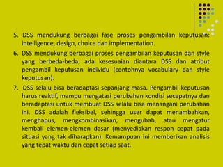 5. DSS mendukung berbagai fase proses pengambilan keputusan:
intelligence, design, choice dan implementation.
6. DSS mendukung berbagai proses pengambilan keputusan dan style
yang berbeda-beda; ada kesesuaian diantara DSS dan atribut
pengambil keputusan individu (contohnya vocabulary dan style
keputusan).
7. DSS selalu bisa beradaptasi sepanjang masa. Pengambil keputusan
harus reaktif, mampu mengatasi perubahan kondisi secepatnya dan
beradaptasi untuk membuat DSS selalu bisa menangani perubahan
ini. DSS adalah fleksibel, sehingga user dapat menambahkan,
menghapus, mengkombinasikan, mengubah, atau mengatur
kembali elemen-elemen dasar (menyediakan respon cepat pada
situasi yang tak diharapkan). Kemampuan ini memberikan analisis
yang tepat waktu dan cepat setiap saat.
 