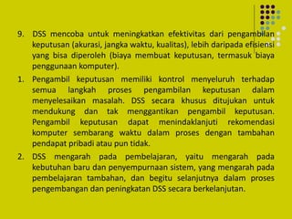 9. DSS mencoba untuk meningkatkan efektivitas dari pengambilan
keputusan (akurasi, jangka waktu, kualitas), lebih daripada efisiensi
yang bisa diperoleh (biaya membuat keputusan, termasuk biaya
penggunaan komputer).
1. Pengambil keputusan memiliki kontrol menyeluruh terhadap
semua langkah proses pengambilan keputusan dalam
menyelesaikan masalah. DSS secara khusus ditujukan untuk
mendukung dan tak menggantikan pengambil keputusan.
Pengambil keputusan dapat menindaklanjuti rekomendasi
komputer sembarang waktu dalam proses dengan tambahan
pendapat pribadi atau pun tidak.
2. DSS mengarah pada pembelajaran, yaitu mengarah pada
kebutuhan baru dan penyempurnaan sistem, yang mengarah pada
pembelajaran tambahan, dan begitu selanjutnya dalam proses
pengembangan dan peningkatan DSS secara berkelanjutan.
 
