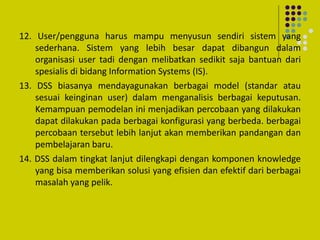 12. User/pengguna harus mampu menyusun sendiri sistem yang
sederhana. Sistem yang lebih besar dapat dibangun dalam
organisasi user tadi dengan melibatkan sedikit saja bantuan dari
spesialis di bidang Information Systems (IS).
13. DSS biasanya mendayagunakan berbagai model (standar atau
sesuai keinginan user) dalam menganalisis berbagai keputusan.
Kemampuan pemodelan ini menjadikan percobaan yang dilakukan
dapat dilakukan pada berbagai konfigurasi yang berbeda. berbagai
percobaan tersebut lebih lanjut akan memberikan pandangan dan
pembelajaran baru.
14. DSS dalam tingkat lanjut dilengkapi dengan komponen knowledge
yang bisa memberikan solusi yang efisien dan efektif dari berbagai
masalah yang pelik.
 