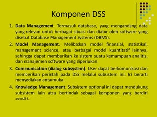 Komponen DSS
1. Data Management. Termasuk database, yang mengandung data
yang relevan untuk berbagai situasi dan diatur oleh software yang
disebut Database Management Systems (DBMS).
2. Model Management. Melibatkan model finansial, statistikal,
management science, atau berbagai model kuantitatif lainnya,
sehingga dapat memberikan ke sistem suatu kemampuan analitis,
dan manajemen software yang diperlukan.
3. Communication (dialog subsystem). User dapat berkomunikasi dan
memberikan perintah pada DSS melalui subsistem ini. Ini berarti
menyediakan antarmuka.
4. Knowledge Management. Subsistem optional ini dapat mendukung
subsistem lain atau bertindak sebagai komponen yang berdiri
sendiri.
 