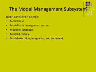 The Model Management Subsystem
Terdiri dari elemen-elemen:
• Model base.
• Model base management system.
• Modeling language.
• Model directory.
• Model execution, integration, and command.
 