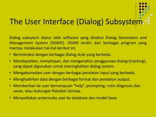 The User Interface (Dialog) Subsystem
Dialog subsytem diatur oleh software yang disebut Dialog Generation and
Management System (DGMS). DGMS terdiri dari berbagai program yang
mampu melakukan hal-hal berikut ini:
• Berinteraksi dengan berbagai dialog style yang berbeda.
• Mendapatkan, menyimpan, dan menganalisis penggunaan dialog (tracking),
yang dapat digunakan untuk meningkatkan dialog system.
• Mengakomodasi user dengan berbagai peralatan input yang berbeda.
• Menghadirkan data dengan berbagai format dan peralatan output.
• Memberikan ke user kemampuan “help”, prompting, rutin diagnosis dan
saran, atau dukungan fleksibel lainnya.
• Menyediakan antarmuka user ke database dan model base.
 