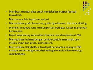 • Membuat struktur data untuk menjelaskan output (output
formatter).
• Menyimpan data input dan output.
• Menyediakan grafis berwarna, grafis tiga dimensi, dan data plotting.
• Memiliki windows yang memungkinkan berbagai fungsi ditampilkan
bersamaan.
• Dapat mendukung komunikasi diantara user dan pembuat DSS.
• Menyediakan training dengan contoh-contoh (memandu user
melalui input dan proses pemodelan).
• Menyediakan fleksibelitas dan dapat beradaptasi sehingga DSS
mampu untuk mengakomodasi berbagai masalah dan teknologi
yang berbeda.
 