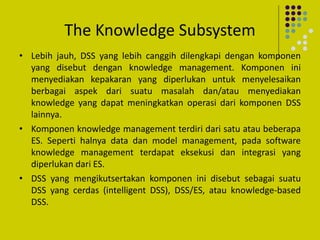 The Knowledge Subsystem
• Lebih jauh, DSS yang lebih canggih dilengkapi dengan komponen
yang disebut dengan knowledge management. Komponen ini
menyediakan kepakaran yang diperlukan untuk menyelesaikan
berbagai aspek dari suatu masalah dan/atau menyediakan
knowledge yang dapat meningkatkan operasi dari komponen DSS
lainnya.
• Komponen knowledge management terdiri dari satu atau beberapa
ES. Seperti halnya data dan model management, pada software
knowledge management terdapat eksekusi dan integrasi yang
diperlukan dari ES.
• DSS yang mengikutsertakan komponen ini disebut sebagai suatu
DSS yang cerdas (intelligent DSS), DSS/ES, atau knowledge-based
DSS.
 