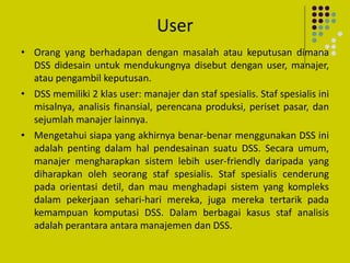 User
• Orang yang berhadapan dengan masalah atau keputusan dimana
DSS didesain untuk mendukungnya disebut dengan user, manajer,
atau pengambil keputusan.
• DSS memiliki 2 klas user: manajer dan staf spesialis. Staf spesialis ini
misalnya, analisis finansial, perencana produksi, periset pasar, dan
sejumlah manajer lainnya.
• Mengetahui siapa yang akhirnya benar-benar menggunakan DSS ini
adalah penting dalam hal pendesainan suatu DSS. Secara umum,
manajer mengharapkan sistem lebih user-friendly daripada yang
diharapkan oleh seorang staf spesialis. Staf spesialis cenderung
pada orientasi detil, dan mau menghadapi sistem yang kompleks
dalam pekerjaan sehari-hari mereka, juga mereka tertarik pada
kemampuan komputasi DSS. Dalam berbagai kasus staf analisis
adalah perantara antara manajemen dan DSS.
 