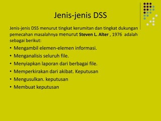 Jenis-jenis DSS
Jenis-jenis DSS menurut tingkat kerumitan dan tingkat dukungan
pemecahan masalahnya menurut Steven L. Alter , 1976 adalah
sebagai berikut:
• Mengambil elemen-elemen informasi.
• Menganalisis seluruh file.
• Menyiapkan laporan dari berbagai file.
• Memperkirakan dari akibat. Keputusan
• Mengusulkan. keputusan
• Membuat keputusan
 