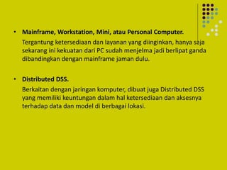 • Mainframe, Workstation, Mini, atau Personal Computer.
Tergantung ketersediaan dan layanan yang diinginkan, hanya saja
sekarang ini kekuatan dari PC sudah menjelma jadi berlipat ganda
dibandingkan dengan mainframe jaman dulu.
• Distributed DSS.
Berkaitan dengan jaringan komputer, dibuat juga Distributed DSS
yang memiliki keuntungan dalam hal ketersediaan dan aksesnya
terhadap data dan model di berbagai lokasi.
 