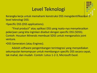 Level Teknologi
Kerangka kerja untuk memahami konstruksi DSS mengidentifikasikan 3
level teknologi DSS:
•Specific DSS (DSS applications).
“Final product” atau aplikasi DSS yang nyata-nya menyelesaikan
pekerjaan yang kita inginkan disebut dengan specific DSS (SDSS).
Contoh: Houston Minerals membuat SDSS untuk menganalisis joint
venture.
•DSS Generators (atau Engines).
Adalah software pengembangan terintegrasi yang menyediakan
sekumpulan kemampuan untuk membangun specific DSS secara cepat,
tak mahal, dan mudah. Contoh: Lotus 1-2-3, Microsoft Excel.
 