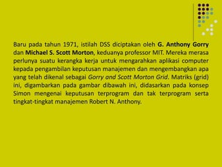 Baru pada tahun 1971, istilah DSS diciptakan oleh G. Anthony Gorry
dan Michael S. Scott Morton, keduanya professor MIT. Mereka merasa
perlunya suatu kerangka kerja untuk mengarahkan aplikasi computer
kepada pengambilan keputusan manajemen dan mengembangkan apa
yang telah dikenal sebagai Gorry and Scott Morton Grid. Matriks (grid)
ini, digambarkan pada gambar dibawah ini, didasarkan pada konsep
Simon mengenai keputusan terprogram dan tak terprogram serta
tingkat-tingkat manajemen Robert N. Anthony.
 