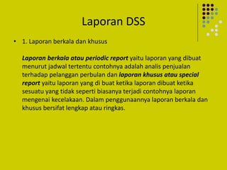 Laporan DSS
• 1. Laporan berkala dan khusus
Laporan berkala atau periodic report yaitu laporan yang dibuat
menurut jadwal tertentu contohnya adalah analis penjualan
terhadap pelanggan perbulan dan laporan khusus atau special
report yaitu laporan yang di buat ketika laporan dibuat ketika
sesuatu yang tidak seperti biasanya terjadi contohnya laporan
mengenai kecelakaan. Dalam penggunaannya laporan berkala dan
khusus bersifat lengkap atau ringkas.
 