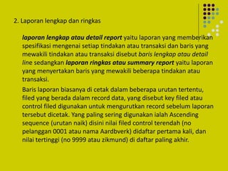 2. Laporan lengkap dan ringkas
laporan lengkap atau detail report yaitu laporan yang memberikan
spesifikasi mengenai setiap tindakan atau transaksi dan baris yang
mewakili tindakan atau transaksi disebut baris lengkap atau detail
line sedangkan laporan ringkas atau summary report yaitu laporan
yang menyertakan baris yang mewakili beberapa tindakan atau
transaksi.
Baris laporan biasanya di cetak dalam beberapa urutan tertentu,
filed yang berada dalam record data, yang disebut key filed atau
control filed digunakan untuk mengurutkan record sebelum laporan
tersebut dicetak. Yang paling sering digunakan ialah Ascending
sequence (urutan naik) disini nilai filed control terendah (no
pelanggan 0001 atau nama Aardbverk) didaftar pertama kali, dan
nilai tertinggi (no 9999 atau zikmund) di daftar paling akhir.
 
