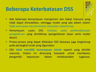 Beberapa Keterbatasan DSS
• Ada beberapa kemampuan manajemen dan bakat manusia yang
tidak dapat dimodelkan, sehingga model yang ada dalam sistem
tidak semuanya mencerminkan persoalan sebenarnya.
• Kemampuan suatu DSS terbatas pada perbendaharaan
pengetahuan yang dimilikinya (pengetahuan dasar serta model
dasar).
• Proses-proses yang dapat dilakukan DSS biasanya juga tergantung
pada perangkat lunak yang digunakan.
• DSS tidak memiliki kemampuan intuisi seperti yang dimiliki
manusia. Sistem ini dirancang hanyalah untuk membantu
pengambil keputusan dalam melaksanakan tugasnya.
 