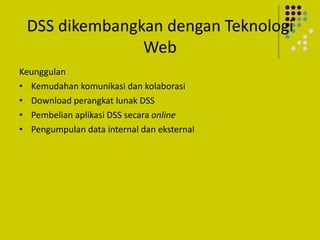 DSS dikembangkan dengan Teknologi
Web
Keunggulan
• Kemudahan komunikasi dan kolaborasi
• Download perangkat lunak DSS
• Pembelian aplikasi DSS secara online
• Pengumpulan data internal dan eksternal
 