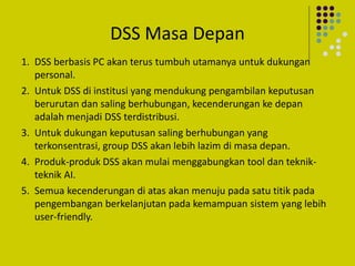 DSS Masa Depan
1. DSS berbasis PC akan terus tumbuh utamanya untuk dukungan
personal.
2. Untuk DSS di institusi yang mendukung pengambilan keputusan
berurutan dan saling berhubungan, kecenderungan ke depan
adalah menjadi DSS terdistribusi.
3. Untuk dukungan keputusan saling berhubungan yang
terkonsentrasi, group DSS akan lebih lazim di masa depan.
4. Produk-produk DSS akan mulai menggabungkan tool dan teknik-
teknik AI.
5. Semua kecenderungan di atas akan menuju pada satu titik pada
pengembangan berkelanjutan pada kemampuan sistem yang lebih
user-friendly.
 