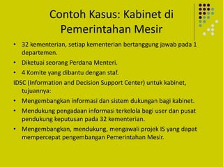 Contoh Kasus: Kabinet di
Pemerintahan Mesir
• 32 kementerian, setiap kementerian bertanggung jawab pada 1
departemen.
• Diketuai seorang Perdana Menteri.
• 4 Komite yang dibantu dengan staf.
IDSC (Information and Decision Support Center) untuk kabinet,
tujuannya:
• Mengembangkan informasi dan sistem dukungan bagi kabinet.
• Mendukung pengadaan informasi terkelola bagi user dan pusat
pendukung keputusan pada 32 kementerian.
• Mengembangkan, mendukung, mengawali projek IS yang dapat
mempercepat pengembangan Pemerintahan Mesir.
 