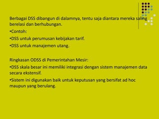 Berbagai DSS dibangun di dalamnya, tentu saja diantara mereka saling
berelasi dan berhubungan.
•Contoh:
•DSS untuk perumusan kebijakan tarif.
•DSS untuk manajemen utang.
Ringkasan ODSS di Pemerintahan Mesir:
•DSS skala besar ini memiliki integrasi dengan sistem manajemen data
secara ekstensif.
•Sistem ini digunakan baik untuk keputusan yang bersifat ad hoc
maupun yang berulang.
 