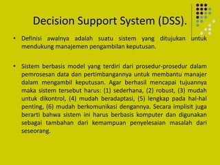 Decision Support System (DSS).
• Definisi awalnya adalah suatu sistem yang ditujukan untuk
mendukung manajemen pengambilan keputusan.
• Sistem berbasis model yang terdiri dari prosedur-prosedur dalam
pemrosesan data dan pertimbangannya untuk membantu manajer
dalam mengambil keputusan. Agar berhasil mencapai tujuannya
maka sistem tersebut harus: (1) sederhana, (2) robust, (3) mudah
untuk dikontrol, (4) mudah beradaptasi, (5) lengkap pada hal-hal
penting, (6) mudah berkomunikasi dengannya. Secara implisit juga
berarti bahwa sistem ini harus berbasis komputer dan digunakan
sebagai tambahan dari kemampuan penyelesaian masalah dari
seseorang.
 