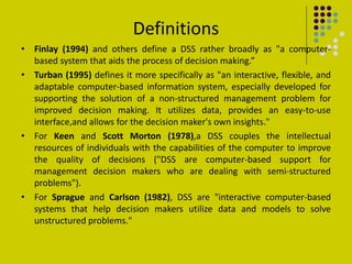 Definitions
• Finlay (1994) and others define a DSS rather broadly as "a computer-
based system that aids the process of decision making.”
• Turban (1995) defines it more specifically as "an interactive, flexible, and
adaptable computer-based information system, especially developed for
supporting the solution of a non-structured management problem for
improved decision making. It utilizes data, provides an easy-to-use
interface,and allows for the decision maker's own insights."
• For Keen and Scott Morton (1978),a DSS couples the intellectual
resources of individuals with the capabilities of the computer to improve
the quality of decisions ("DSS are computer-based support for
management decision makers who are dealing with semi-structured
problems").
• For Sprague and Carlson (1982), DSS are "interactive computer-based
systems that help decision makers utilize data and models to solve
unstructured problems."
 
