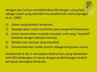 Sprague dan Carlson mendefinisikan DSS dengan cukup baik,
sebagai sistem yang memiliki lima karakteristik utama (Sprague
et.al., 1993):
1) Sistem yang berbasis komputer;
2) Dipergunakan untuk membantu para pengambil keputusan;
3) Untuk memecahkan masalah-masalah rumit yang “mustahil”
dilakukan dengan kalkulasi manual;
4) Melalui cara simulasi yang interaktif;
5) Dimana data dan model analisis sebagai komponen utama.
Karakteristik 4 dan 5 merupakan fasilitas baru yang ditawarkan
oleh DSS belakangan ini sesuai dengan perkembangan terakhir
kemajuan perangkat komputer.
 