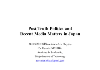 Post Truth Politics and
Recent Media Matters in Japan
2018/9/20＠JSPS seminar in Arts Chiyoda
Dr. Ryosuke NISHIDA
Academy for Leadership,
Tokyo Instituteof Technology
ryosukenishida@gmail.com
 