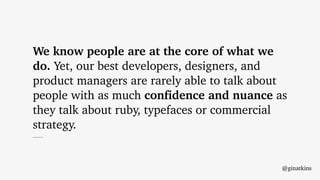We know people are at the core of what we
do. Yet, our best developers, designers, and
product managers are rarely able to talk about
people with as much confidence and nuance as
they talk about ruby, typefaces or commercial
strategy.
@ginatkins
 
