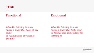 @ginatkins
JTBD
Functional Emotional
When I’m listening to music
I want a device that holds all my music
So I can listen to anything at any time.
When I’m listening to music
I want to feel
@ginatkins
JTBD
Functional Emotional
When I’m listening to music
I want a device that holds all my
music
So I can listen to anything at
any time
When I’m listening to music
I want a device that looks good
So I feel as cool as the artists I’m
listening to
 