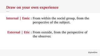 @ginatkins
Draw on your own experience
Internal | Emic : From within the social group, from the
perspective of the subject.
External | Etic : From outside, from the perspective of
the observer.
 