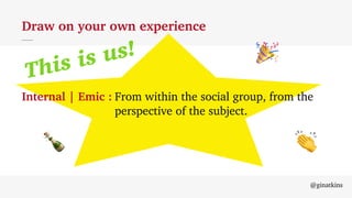 This is us!
@ginatkins
Draw on your own experience
Internal | Emic : From within the social group, from the
perspective of the subject.
!
"
#
 