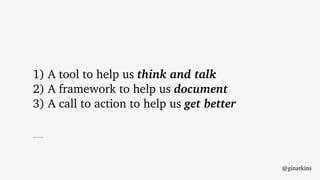 1) A tool to help us think and talk
2) A framework to help us document
3) A call to action to help us get better
@ginatkins
 