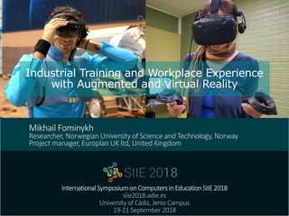 Industrial Training and Workplace Experience
with Augmented and Virtual Reality
InternationalSymposiumonComputersinEducationSIIE2018
siie2018.adie.es
University of Cádiz, Jerez Campus
19-21 September 2018
Mikhail Fominykh
Researcher, Norwegian University of Science and Technology, Norway
Project manager, Europlan UK ltd, United Kingdom
 